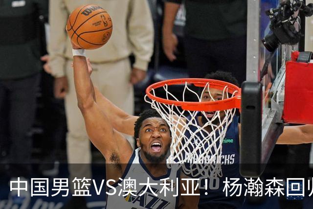 中国男篮VS澳大利亚！杨瀚森回归首秀，搭档王俊杰，CCTV5直播