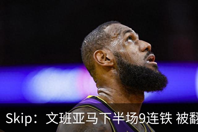 Skip：文班亚马下半场9连铁 被翻盘他也是罪魁祸首之一